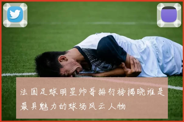 法国足球明星帅哥排行榜揭晓谁是最具魅力的球场风云人物